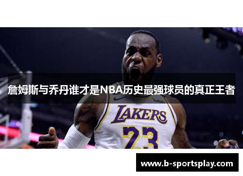 詹姆斯与乔丹谁才是NBA历史最强球员的真正王者