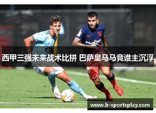 西甲三强未来战术比拼 巴萨皇马马竞谁主沉浮