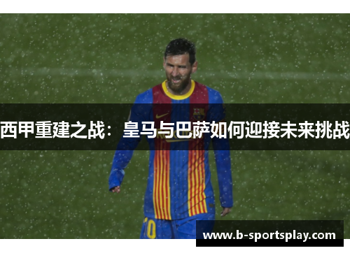 西甲重建之战：皇马与巴萨如何迎接未来挑战