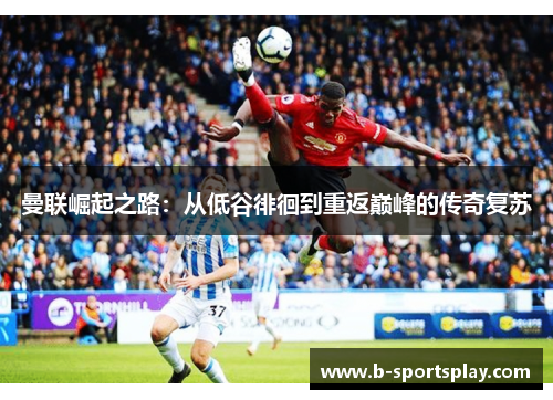 曼联崛起之路：从低谷徘徊到重返巅峰的传奇复苏