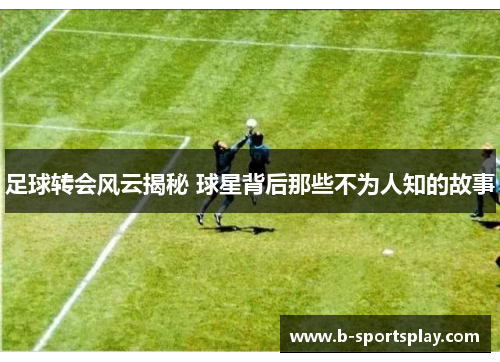 足球转会风云揭秘 球星背后那些不为人知的故事